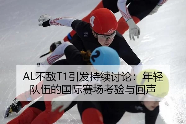 AL不敌T1引发持续讨论：年轻队伍的国际赛场考验与回声（leyu）